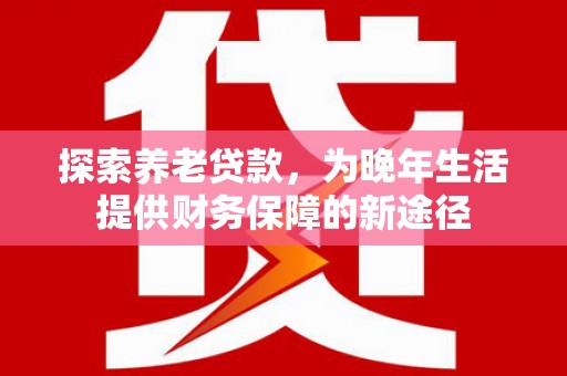 大冶探索养老贷款，为晚年生活提供财务保障的新途径